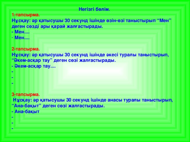 Негізгі бөлім. 1-тапсырма. Нұсқау: әр қатысушы 30 секунд ішінде өзін-өзі таныстырып “Мен” деген сөзді ары қарай жалғастырады. - Мен....  Мен....  2-тапсырма. Нұсқау: әр қатысушы 30 секунд ішінде әкесі туралы таныстырып, “Әкем-асқар тау” деген сөзі жалғастырады. - Әкем-асқар тау.... - - -  3-тапсырма.  Нұсқау: әр қатысушы 30 секунд ішінде анасы туралы таныстырып, “Ана-бақыт” деген сөзі жалғастырады. - Ана-бақыт - - -