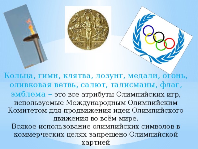 Кольца, гимн, клятва, лозунг, медали, огонь, оливковая ветвь, салют, талисманы, флаг, эмблема – это все атрибуты Олимпийских игр, используемые Международным Олимпийским Комитетом для продвижения идеи Олимпийского движения во всём мире.  Всякое использование олимпийских символов в коммерческих целях запрещено Олимпийской хартией