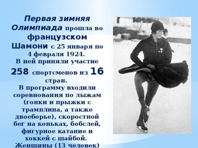 Первая зимняя Олимпиада прошла во французском Шамони с 25 января по 4 февраля 1924. В ней приняли участие 258 спортсменов из 16 стран. В программу входили соревнования по лыжам (гонки и прыжки с трамплина, а также двоеборье), скоростной бег на коньках, бобслей, фигурное катание и хоккей с шайбой. Женщины (13 человек) состязались только в фигурном катании: одиночном и парном