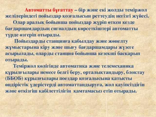 Автоматты бұғаттау – бір және екі жолды теміржол желілеріндегі пойыздар қозғалысын реттеудің негізгі жүйесі.  Олар аралық бойынша пойыздар жүріп өткен кезде бағдаршамдардың сигналдың көрсеткіштері автоматты түрде өзгеріп отырады.   Пойыздарды станцияға қабылдау және жөнелту жұмыстарына кіру және шығу бағдаршамдары жүзеге асырылады, оларды станция бойынша кезекші басқарып отырады.  Теміржол көлігінде автоматика және телемеханика құрылғылары немесе белгі беру, орталықтандыру, блоктау (ББОБ) құрылғылары поездар қозғалысына қатысты өндірістік үдерістерді автоматтандыруға, жол қауіпсіздігін және өткізгіш қабілеттілігін қамтамасыз етіп отырады.