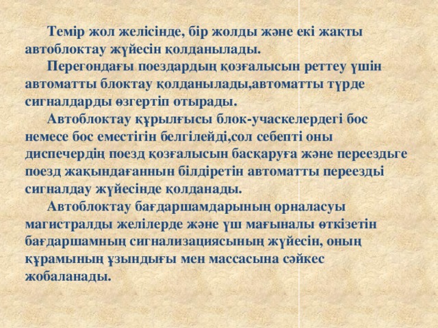 Темір жол желісінде, бір жолды және екі жақты автоблоктау жүйесін қолданылады.   Перегондағы поездардың қозғалысын реттеу үшін автоматты блоктау қолданылады,автоматты түрде сигналдарды өзгертіп отырады.   Автоблоктау құрылғысы блок-учаскелердегі бос немесе бос еместігін белгілейді,сол себепті оны диспечердің поезд қозғалысын басқаруға және переездьге поезд жақындағаннын білдіретін автоматты переездьі сигналдау жүйесінде қолданады.   Автоблоктау бағдаршамдарының орналасуы магистралды желілерде және үш мағыналы өткізетін бағдаршамның сигнализациясының жүйесін, оның құрамының ұзындығы мен массасына сәйкес жобаланады.