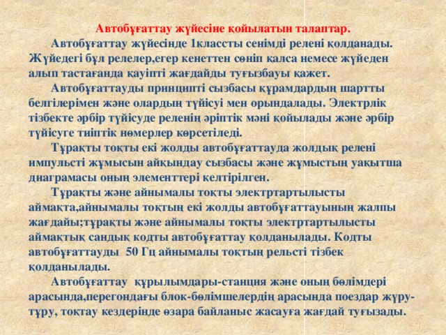 Автобұғаттау жүйесіне қойылатын талаптар.  Автобұғаттау жүйесінде 1классты сенімді релені қолданады.  Жүйедегі бұл релелер,егер кенеттен сөніп қалса немесе жүйеден алып тастағанда қауіпті жағдайды туғызбауы қажет.   Автобұғаттауды принципті сызбасы құрамдардың шартты белгілерімен және олардың түйісуі мен орындалады. Электрлік тізбекте әрбір түйісуде реленің әріптік мәні қойылады және әрбір түйісуге тиіптік нөмерлер көрсетіледі.   Тұрақты тоқты екі жолды автобұғаттауда жолдық релені импульсті жұмысын айқындау сызбасы және жұмыстың уақытша диаграмасы оның элементтері келтірілген.   Тұрақты және айнымалы тоқты электртартылысты аймақта,айнымалы тоқтың екі жолды автобұғаттауының жалпы жағдайы;тұрақты және айнымалы тоқты электртартылысты аймақтық сандық кодты автобұғаттау қолданылады. Кодты автобұғаттауды 50 Гц айнымалы тоқтың рельсті тізбек қолданылады.   Автобұғаттау құрылымдары-станция және оның бөлімдері арасында,перегондағы блок-бөлімшелердің арасында поездар жүру-тұру, тоқтау кездерінде өзара байланыс жасауға жағдай туғызады.