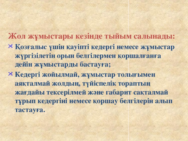 Жол жұмыстары кезінде тыйым салынады: Қозғалыс үшін қауіпті кедергі немесе жұмыстар жүргізілетін орын белгілермен қоршалғанға дейін жұмыстарды бастауға; Кедергі жойылмай, жұмыстар толығымен аяқталмай жолдың, түйіспелік тораптың жағдайы тексерілмей және габарит сақталмай тұрып кедергіні немесе қоршау белгілерін алып тастауға.