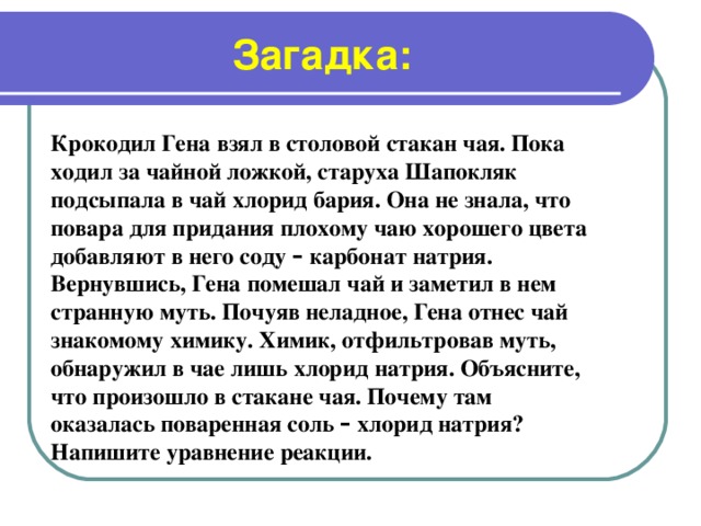 Загадка: Крокодил Гена взял в столовой стакан чая. Пока ходил за чайной ложкой, старуха Шапокляк подсыпала в чай хлорид бария. Она не знала, что повара для придания плохому чаю хорошего цвета добавляют в него соду – карбонат натрия. Вернувшись, Гена помешал чай и заметил в нем странную муть. Почуяв неладное, Гена отнес чай знакомому химику. Химик, отфильтровав муть, обнаружил в чае лишь хлорид натрия. Объясните, что произошло в стакане чая. Почему там оказалась поваренная соль – хлорид натрия? Напишите уравнение реакции.