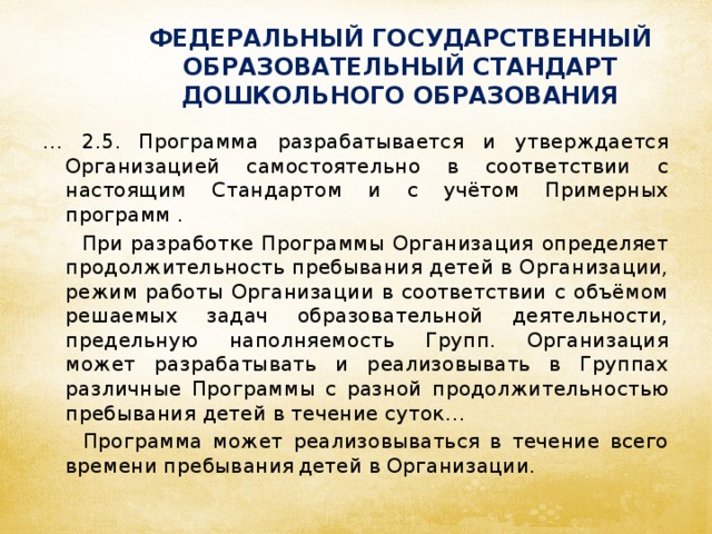 ФЕДЕРАЛЬНЫЙ ГОСУДАРСТВЕННЫЙ ОБРАЗОВАТЕЛЬНЫЙ СТАНДАРТ ДОШКОЛЬНОГО ОБРАЗОВАНИЯ … 2.5.  Программа разрабатывается и утверждается Организацией самостоятельно в соответствии с настоящим Стандартом и с учётом Примерных программ .  При разработке Программы Организация определяет продолжительность пребывания детей в Организации, режим работы Организации в соответствии с объёмом решаемых задач образовательной деятельности, предельную наполняемость Групп. Организация может разрабатывать и реализовывать в Группах различные Программы с разной продолжительностью пребывания детей в течение суток…  Программа может реализовываться в течение всего времени пребывания  детей в Организации.