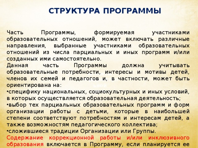 СТРУКТУРА ПРОГРАММЫ Часть Программы, формируемая участниками образовательных отношений, может включать различные направления, выбранные участниками образовательных отношений из числа парциальных и иных программ и/или созданных ими самостоятельно. Данная часть Программы должна учитывать образовательные потребности, интересы и мотивы детей, членов их семей и педагогов и, в частности, может быть ориентирована на: специфику национальных, социокультурных и иных условий, в которых осуществляется образовательная деятельность; выбор тех парциальных образовательных программ и форм организации работы с детьми, которые в наибольшей степени соответствуют потребностям и интересам детей, а также возможностям педагогического коллектива; сложившиеся традиции Организации или Группы. Содержание коррекционной работы и/или инклюзивного образования включается в Программу, если планируется ее освоение детьми с ограниченными возможностями здоровья. Аспекты образовательной  среды