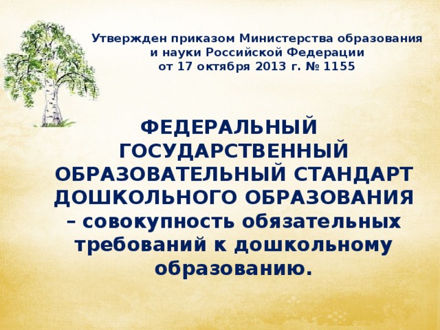 Утвержден приказом Министерства образования и науки Российской Федерации  от 17 октября 2013 г. № 1155  ФЕДЕРАЛЬНЫЙ ГОСУДАРСТВЕННЫЙ ОБРАЗОВАТЕЛЬНЫЙ СТАНДАРТ ДОШКОЛЬНОГО ОБРАЗОВАНИЯ – совокупность обязательных требований к дошкольному образованию.