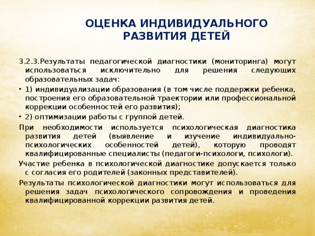 ОЦЕНКА ИНДИВИДУАЛЬНОГО РАЗВИТИЯ ДЕТЕЙ 3.2.3.Результаты педагогической диагностики (мониторинга) могут использоваться исключительно для решения следующих образовательных задач: 1) индивидуализации образования (в том числе поддержки ребенка, построения его образовательной траектории или профессиональной коррекции особенностей его развития); 2) оптимизации работы с группой детей. При необходимости используется психологическая диагностика развития детей (выявление и изучение индивидуально-психологических особенностей детей), которую проводят квалифицированные специалисты (педагоги-психологи, психологи). Участие ребенка в психологической диагностике допускается только с согласия его родителей (законных представителей). Результаты психологической диагностики могут использоваться для решения задач психологического сопровождения и проведения квалифицированной коррекции развития детей.