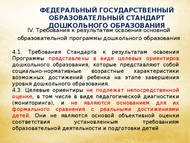 ФЕДЕРАЛЬНЫЙ ГОСУДАРСТВЕННЫЙ ОБРАЗОВАТЕЛЬНЫЙ СТАНДАРТ ДОШКОЛЬНОГО ОБРАЗОВАНИЯ IV. Требования к результатам освоения основной образовательной программы дошкольного образования 4.1. Требования Стандарта к результатам освоения Программы представлены в виде целевых ориентиров дошкольного образования, которые представляют собой социально-нормативные возрастные характеристики возможных достижений ребенка на этапе завершения уровня дошкольного образования. 4.3. Целевые ориентиры не подлежат непосредственной оценке , в том числе в виде педагогической диагностики (мониторинга), и не являются основанием для их формального сравнения с реальными достижениями детей . Они не являются основой объективной оценки соответствия установленным требованиям образовательной деятельности и подготовки детей