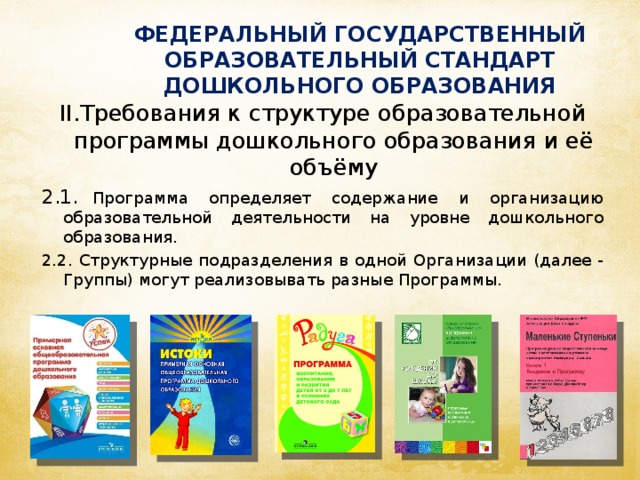 ФЕДЕРАЛЬНЫЙ ГОСУДАРСТВЕННЫЙ ОБРАЗОВАТЕЛЬНЫЙ СТАНДАРТ ДОШКОЛЬНОГО ОБРАЗОВАНИЯ II.Требования к структуре образовательной программы дошкольного образования и её объёму 2.1.  Программа определяет содержание и организацию образовательной деятельности на уровне дошкольного образования. 2.2. Структурные подразделения в одной Организации (далее - Группы) могут реализовывать разные Программы.