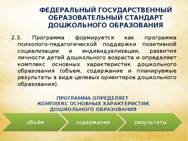 ФЕДЕРАЛЬНЫЙ ГОСУДАРСТВЕННЫЙ ОБРАЗОВАТЕЛЬНЫЙ СТАНДАРТ ДОШКОЛЬНОГО ОБРАЗОВАНИЯ 2.3. Программа формируется как программа психолого-педагогической поддержки позитивной социализации и индивидуализации, развития личности детей дошкольного возраста и определяет комплекс основных характеристик дошкольного образования (объем, содержание и планируемые результаты в виде целевых ориентиров дошкольного образования). ПРОГРАММА ОПРЕДЕЛЯЕТ КОМПЛЕКС ОСНОВНЫХ ХАРАКТЕРИСТИК ДОШКОЛЬНОГО ОБРАЗОВАНИЯ объём содержание результаты