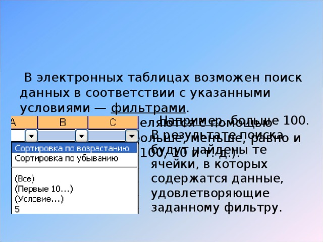 В электронных таблицах возможен поиск данных в соответствии с указанными условиями — фильтрами .  Фильтры определяются с помощью условий поиска (больше, меньше, равно и т. д.) и значений (100, 10 и т. д.).  Например , больше 100. В результате поиска будут найдены те ячейки, в которых содержатся данные, удовлетворяющие заданному фильтру.