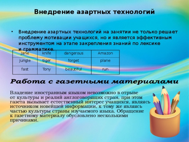 Внедрение азартных технологий Внедрение азартных технологий на занятии не только решает проблему мотивации учащихся, но и является эффективным инструментом на этапе закрепления знаний по лексике и грамматике. Jane jungle knife tiger dangerous fast Amazon forget Tony plane beautiful run Владение иностранным языком невозможно в отрыве от культуры и реалий англоговорящих стран, при этом газета вызывает естественный интерес учащихся, являясь источником новейшей информации, к тому же являясь частью культуры страны изучаемого языка. Обращение к газетному материалу обусловлено несколькими причинами.