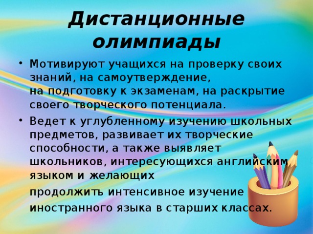 Дистанционные олимпиады Мотивируют учащихся на проверку своих знаний, на самоутверждение, на подготовку к экзаменам, на раскрытие своего творческого потенциала. Ведет к углубленному изучению школьных предметов, развивает их творческие способности, а также выявляет школьников, интересующихся английским языком и желающих  продолжить интенсивное изучение  иностранного языка в старших классах.