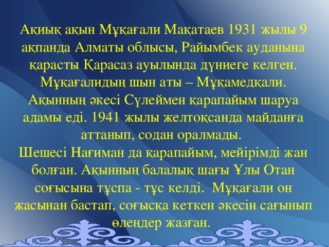 Ақиық ақын Мұқағали Мақатаев 1931 жылы 9 ақпанда Алматы облысы, Райымбек ауданына қарасты Қарасаз ауылында дүниеге келген. Мұқағалидың шын аты – Мұқамедқали. Ақынның әкесі Сүлеймен қарапайым шаруа адамы еді. 1941 жылы желтоқсанда майданға аттанып, содан оралмады. Шешесі Нағиман да қарапайым, мейірімді жан болған. Ақынның балалық шағы Ұлы Отан соғысына тұспа - тұс келді. Мұқағали он жасынан бастап, соғысқа кеткен әкесін сағынып өлеңдер жазған.