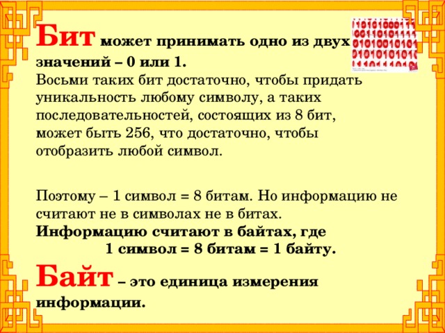 Бит может принимать одно из двух значений – 0 или 1.  Восьми таких бит достаточно, чтобы придать уникальность любому символу, а таких последовательностей, состоящих из 8 бит, может быть 256, что достаточно, чтобы отобразить любой символ. Поэтому – 1 символ = 8 битам. Но информацию не считают не в символах не в битах. Информацию считают в байтах, где 1 символ = 8 битам = 1 байту. Байт – это единица измерения информации.