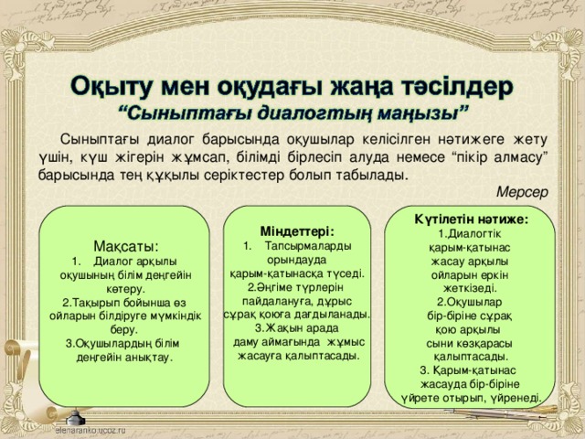 Сыныптағы диалог барысында оқушылар келісілген нәтижеге жету үшін, күш жігерін жұмсап, білімді бірлесіп алуда немесе “пікір алмасу” барысында тең құқылы серіктестер болып табылады. Мерсер Міндеттері:  Күтілетін нәтиже: 1.Диалогтік  қарым-қатынас жасау арқылы ойларын еркін  жеткізеді. 2.Оқушылар  бір-біріне сұрақ қою арқылы сыни көзқарасы  қалыптасады. 3. Қарым-қатынас жасауда бір-біріне  үйрете отырып, үйренеді. Тапсырмаларды  орындауда қарым-қатынасқа түседі. 2.Әңгіме түрлерін пайдалануға, дұрыс сұрақ қоюға дағдыланады. 3.Жақын арада  даму аймағында жұмыс  жасауға қалыптасады.  Мақсаты: Диалог арқылы  оқушының білім деңгейін  көтеру. 2.Тақырып бойынша өз  ойларын білдіруге мүмкіндік беру. 3.Оқушылардың білім деңгейін анықтау.