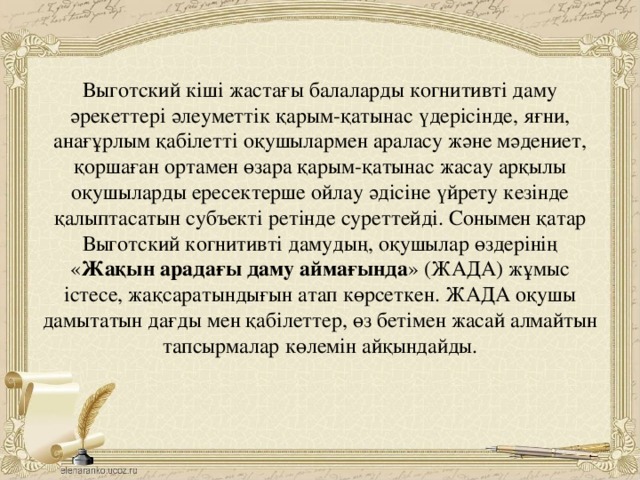 Выготский кіші жастағы балаларды когнитивті даму әрекеттері әлеуметтік қарым-қатынас үдерісінде, яғни, анағұрлым қабілетті оқушылармен араласу және мәдениет, қоршаған ортамен өзара қарым-қатынас жасау арқылы оқушыларды ересектерше ойлау әдісіне үйрету кезінде қалыптасатын субъекті ретінде суреттейді. Сонымен қатар Выготский когнитивті дамудың, оқушылар өздерінің « Жақын арадағы даму аймағында » (ЖАДА) жұмыс істесе, жақсаратындығын атап көрсеткен. ЖАДА оқушы дамытатын дағды мен қабілеттер, өз бетімен жасай алмайтын тапсырмалар көлемін айқындайды.