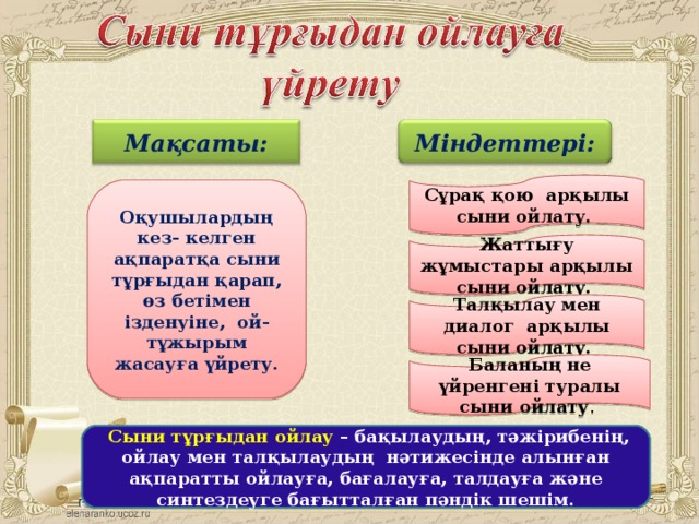 Мақсаты: Міндеттері:  Сұрақ қою арқылы сыни ойлату.  Оқушылардың кез- келген ақпаратқа сыни тұрғыдан қарап, өз бетімен ізденуіне, ой- тұжырым жасауға үйрету.  Жаттығу жұмыстары арқылы сыни ойлату.   Талқылау мен диалог арқылы сыни ойлату.   Баланың не үйренгені туралы сыни ойлату .  Сыни тұрғыдан ойлау – бақылаудың, тәжірибенің, ойлау мен талқылаудың нәтижесінде алынған ақпаратты ойлауға, бағалауға, талдауға және синтездеуге бағытталған пәндік шешім.