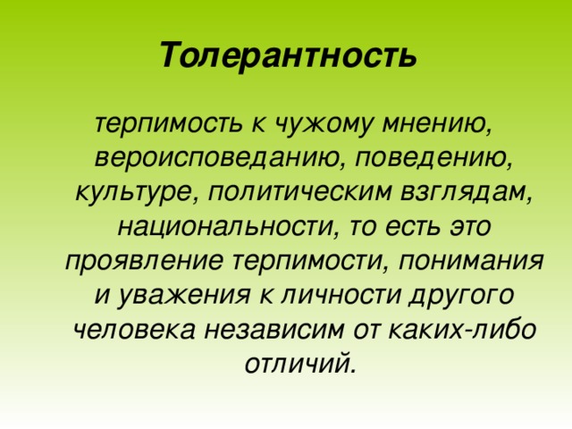 Толерантность терпимость к чужому мнению, вероисповеданию, поведению, культуре, политическим взглядам, национальности, то есть это проявление терпимости, понимания и уважения к личности другого человека независим от каких-либо отличий.