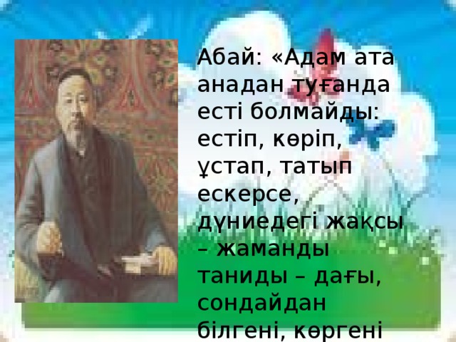 Абай: «Адам ата анадан туғанда есті болмайды: естіп, көріп, ұстап, татып ескерсе, дүниедегі жақсы – жаманды таниды – дағы, сондайдан білгені, көргені көп болған адам білімді болады» дейді.