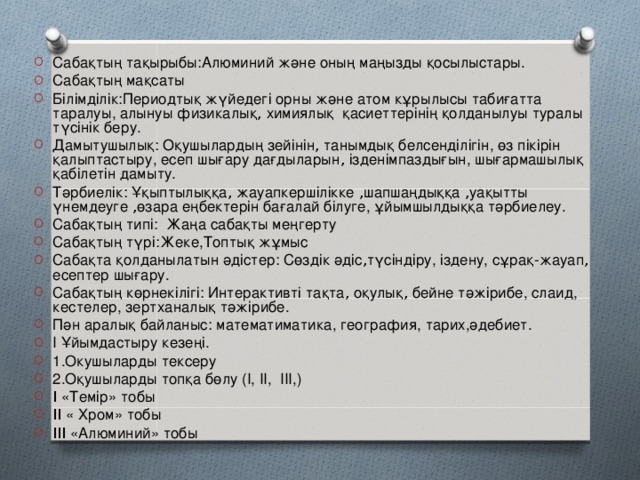 Сабақтың тақырыбы:Алюминий және оның маңызды қосылыстары. Сабақтың мақсаты Білімділік:Периодтық жүйедегі орны және атом кұрылысы табиғатта таралуы, алынуы физикалық , химиялық қасиеттерінің қолданылуы туралы түсінік беру. Дамытушылық: Оқушылардың зейінін , танымдық белсенділігін, өз пікірін қалыптастыру, есеп шығару дағдыларын , ізденімпаздығын, шығармашылық қабілетін дамыту. Тәрбиелік: Ұқыптылыққа , жауапкершілікке , шапшаңдыққа , уақытты үнемдеуге , өзара еңбектерін бағалай білуге, ұйымшылдыққа тәрбиелеу. Сабақтың типі: Жаңа сабақты меңгерту Сабақтың түрі:Жеке,Топтық жұмыс Сабақта қолданылатын әдістер: Сөздік әдіс , түсіндіру, іздену, сұрақ-жауап , есептер шығару. Сабақтың көрнекілігі: Интерактивті тақта , оқулық , бейне тәжірибе, слаид, кестелер, зертханалық тәжірибе. Пән аралық байланыс: математиматика, география, тарих,әдебиет. I Ұйымдастыру кезеңі. 1.Окушыларды тексеру 2.Оқушыларды топқа бөлу (I, II, III,) I «Темір» тобы II « Хром» тобы III «Алюминий» тобы