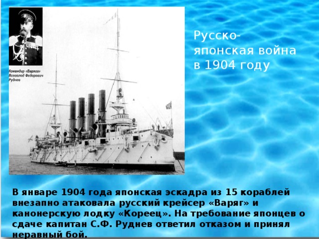 Русско-японская война в 1904 году В январе 1904 года японская эскадра из 15 кораблей внезапно атаковала русский крейсер «Варяг» и канонерскую лодку «Кореец». На требование японцев о сдаче капитан С.Ф. Руднев ответил отказом и принял неравный бой.