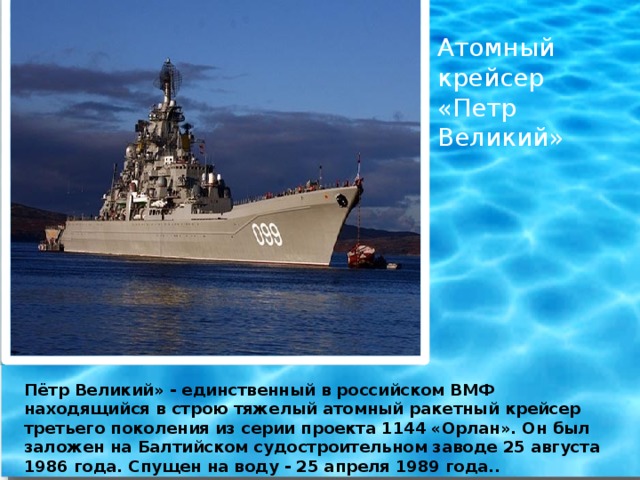 Атомный крейсер «Петр Великий» Пётр Великий» - единственный в российском ВМФ находящийся в строю тяжелый атомный ракетный крейсер третьего поколения из серии проекта 1144 «Орлан». Он был заложен на Балтийском судостроительном заводе 25 августа 1986 года. Спущен на воду - 25 апреля 1989 года..