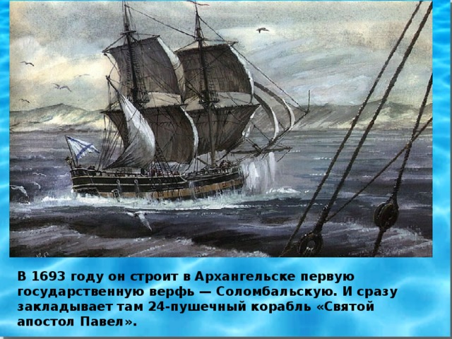 В 1693 году он строит в Архангельске первую государственную верфь — Соломбальскую. И сразу закладывает там 24-пушечный корабль «Святой апостол Павел».