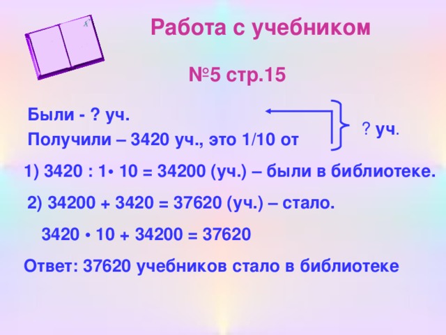 Работа с учебником   №5 стр.15 Были - ? уч. ? уч . Получили – 3420 уч., это 1/10 от 1) 3420 : 1• 10 = 34200 (уч.) – были в библиотеке. 2) 34200 + 3420 = 37620 (уч.) – стало. 3420 • 10 + 34200 = 37620 Ответ: 37620 учебников стало в библиотеке