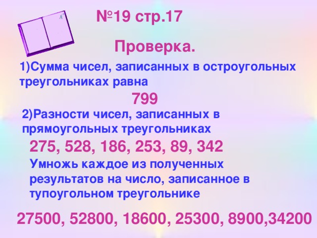 № 19 стр.17 Проверка. 1)Сумма чисел, записанных в остроугольных треугольниках равна 799 2)Разности чисел, записанных в прямоугольных треугольниках 275, 528, 186, 253, 89, 342 Умножь каждое из полученных результатов на число, записанное в тупоугольном треугольнике 27500, 52800, 18600, 25300, 8900,34200