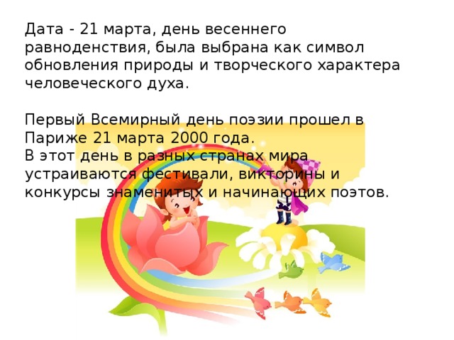 Дата - 21 марта, день весеннего равноденствия, была выбрана как символ обновления природы и творческого характера человеческого духа.   Первый Всемирный день поэзии прошел в Париже 21 марта 2000 года. В этот день в разных странах мира устраиваются фестивали, викторины и конкурсы знаменитых и начинающих поэтов.