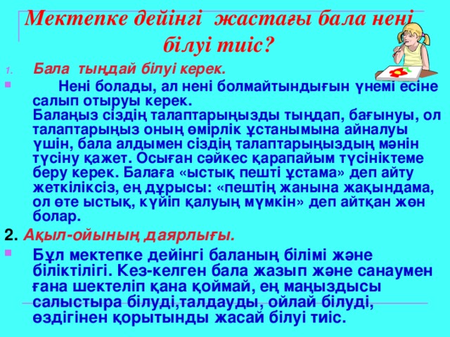 Мектепке дейінгі жастағы бала нені білуі тиіс?   Бала тыңдай білуі керек.  Нені болады, ал нені болмайтындығын үнемі есіне салып отыруы керек.  Балаңыз сіздің талаптарыңызды тыңдап, бағынуы, ол талаптарыңыз оның өмірлік ұстанымына айналуы үшін, бала алдымен сіздің талаптарыңыздың мәнін түсіну қажет. Осыған сәйкес қарапайым түсініктеме беру керек. Балаға «ыстық пешті ұстама» деп айту жеткіліксіз, ең дұрысы: «пештің жанына жақындама, ол өте ыстық, күйіп қалуың мүмкін» деп айтқан жөн болар.  2 .  Ақыл-ойының даярлығы.