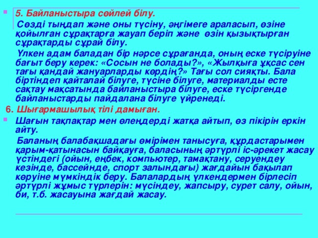 5. Байланыстыра сөйлей білу.  Сөзді тыңдап және оны түсіну, әңгімеге араласып, өзіне қойылған сұрақтарға жауап беріп және өзін қызықтырған сұрақтарды сұрай білу.   Үлкен адам баладан бір нәрсе сұрағанда, оның еске түсіруіне бағыт беру керек: «Сосын не болады?», «Жылқыға ұқсас сен тағы қандай жануарларды көрдің?» Тағы сол сияқты. Бала біртіндеп қайталай білуге, түсіне білуге, материалды есте сақтау мақсатында байланыстыра білуге, еске түсіргенде байланыстарды пайдалана білуге үйренеді.    6.  Шығармашылық тілі дамыған. Шағын тақпақтар мен өлеңдерді жатқа айтып, өз пікірін еркін айту.