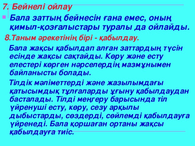 7. Бейнелі ойлау Бала заттың бейнесін ғана емес, оның қимыл-қозғалыстары туралы да ойлайды.  8 .Таным әрекетінің бірі - қабылдау.  Бала жақсы қабылдап алған заттардың түсін есінде жақсы сақтайды. Көру және есту елестері көрген нәрселердің мазмұнымен байланысты болады.  Тілдік мәліметтерді және жазылымдағы қатысымдық тұлғаларды ұғыну қабылдаудан басталады. Тілді меңгеру барысында тіл үйренуші есту, көру, сезу арқылы дыбыстарды, сөздерді, сөйлемді қабылдауға үйренеді. Бала қоршаған ортаны жақсы қабылдауға тиіс.