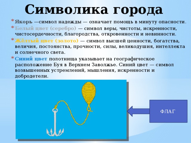 Символика города Якорь   —символ надежды — означает помощь в минуту опасности . Белый цвет (серебро)   — символ веры, чистоты, искренности, чистосердечности, благородства, откровенности и невинности. Жёлтый цвет (золото)  — символ высшей ценности, богатства, величия, постоянства, прочности, силы, великодушия, интеллекта и солнечного света. Синий цвет полотнища указывает на географическое расположение Буя в Верхнем Заволжье. Синий цвет — символ возвышенных устремлений, мышления, искренности и добродетели. ФЛАГ