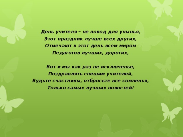 День учителя – не повод для унынья, Этот праздник лучше всех других, Отмечают в этот день всем миром Педагогов лучших, дорогих,   Вот и мы как раз не исключенье, Поздравлять спешим учителей, Будьте счастливы, отбросьте все сомненья, Только самых лучших новостей!