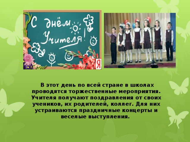   В этот день по всей стране в школах проводятся торжественные мероприятия. Учителя получают поздравления от своих учеников, их родителей, коллег. Для них устраиваются праздничные концерты и веселые выступления. 