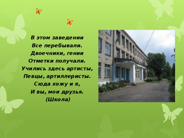 В этом заведении Все перебывали. Двоечники, гении Отметки получали. Учились здесь артисты, Певцы, артиллеристы. Сюда хожу и я, И вы, мои друзья.  (Школа)