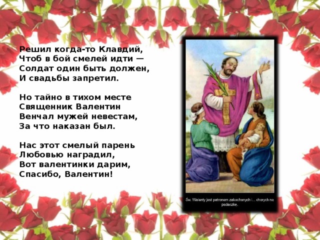 Решил когда-то Клавдий,  Чтоб в бой смелей идти —  Солдат один быть должен,  И свадьбы запретил.   Но тайно в тихом месте  Священник Валентин  Венчал мужей невестам,  За что наказан был.   Нас этот смелый парень  Любовью наградил,  Вот валентинки дарим,  Спасибо, Валентин!