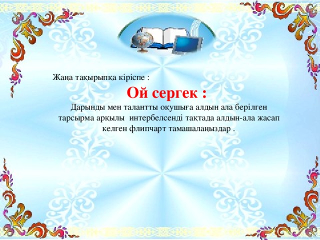 Жаңа тақырыпқа кіріспе : Ой сергек : Дарынды мен талантты оқушыға алдын ала берілген тарсырма арқылы интербелсенді тақтада алдын-ала жасап келген флипчарт тамашалаңыздар .