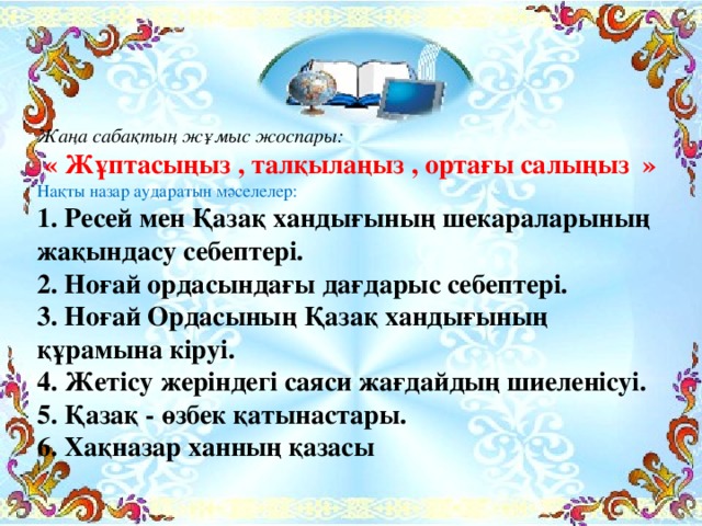 Жаңа сабақтың жұмыс жоспары: « Жұптасыңыз , талқылаңыз , ортағы салыңыз » Нақты назар аударатын мәселелер: 1. Ресей мен Қазақ хандығының шекараларының жақындасу себептері. 2. Ноғай ордасындағы дағдарыс себептері. 3. Ноғай Ордасының Қазақ хандығының құрамына кіруі. 4. Жетісу жеріндегі саяси жағдайдың шиеленісуі. 5. Қазақ - өзбек қатынастары. 6. Хақназар ханның қазасы