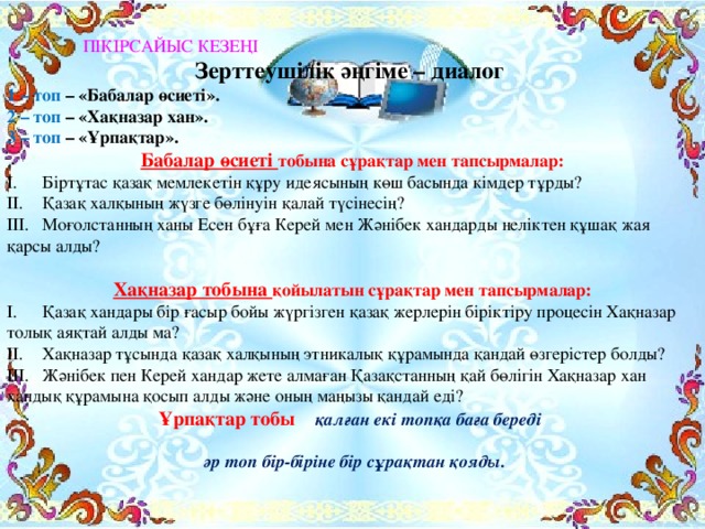 ПІКІРСАЙЫС КЕЗЕҢІ Зерттеушілік әңгіме – диалог 1 – топ – «Бабалар өсиеті». 2 – топ – «Хақназар хан». 3 – топ – «Ұрпақтар». Бабалар өсиеті тобына сұрақтар мен тапсырмалар: I.  Біртұтас қазақ мемлекетін құру идеясының көш басында кімдер тұрды? II.  Қазақ халқының жүзге бөлінуін қалай түсінесің? III.  Моғолстанның ханы Есен бұға Керей мен Жәнібек хандарды неліктен құшақ жая қарсы алды? Хақназар тобына қойылатын сұрақтар мен тапсырмалар: I.  Қазақ хандары бір ғасыр бойы жүргізген қазақ жерлерін біріктіру процесін Хақназар толық аяқтай алды ма? II.  Хақназар тұсында қазақ халқының этникалық құрамында қандай өзгерістер болды? III.  Жәнібек пен Керей хандар жете алмаған Қазақстанның қай бөлігін Хақназар хан хандық құрамына қосып алды және оның маңызы қандай еді? Ұрпақтар тобы қалған екі топқа баға береді   әр топ бір-біріне бір сұрақтан қояды.