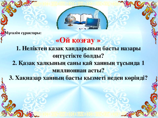 Мұғалім сұрақтары:  «Ой қозғау » 1. Неліктен қазақ хандарының басты назары оңтүстікте болды? 2. Қазақ халқының саны қай ханның тұсында 1 миллионнан асты? 3. Хақназар ханның басты қызметі неден көрінді?