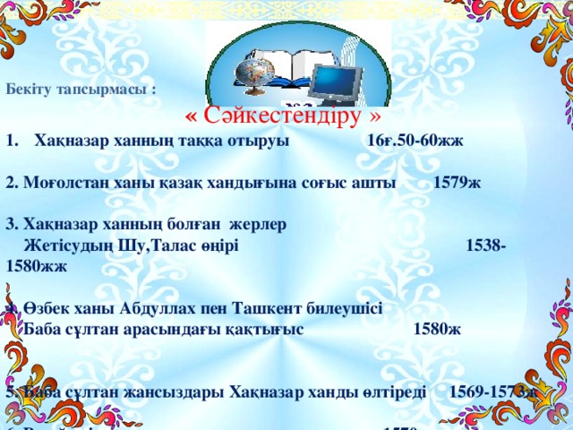 Бекіту тапсырмасы : « Сәйкестендіру » Хақназар ханның таққа отыруы  16ғ.50-60жж  2. Моғолстан ханы қазақ хандығына соғыс ашты  1579ж  3. Хақназар ханның болған жерлер  Жетісудың Шу,Талас өңірі  1538-1580жж  4. Өзбек ханы Абдуллах пен Ташкент билеушісі  Баба сұлтан арасындағы қақтығыс  1580ж  5. Баба сұлтан жансыздары Хақназар ханды өлтіреді 1569-1573ж   6. Ресей елімен жақсы қарым-қатынас жасады  1570ж