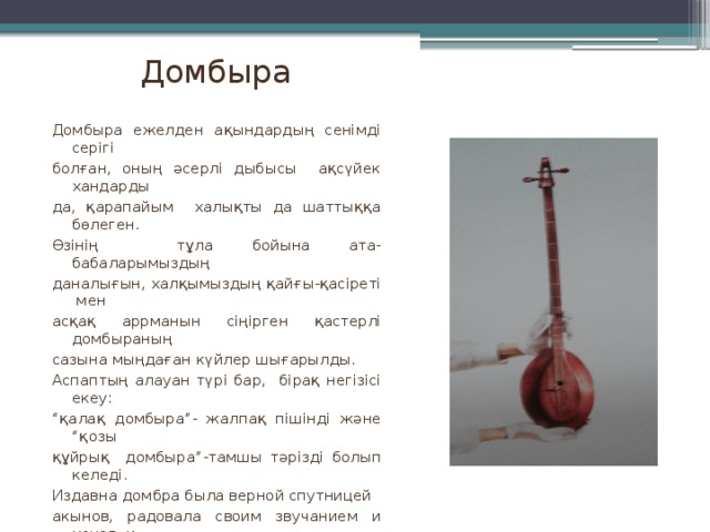 Домбыра Домбыра ежелден ақындардың сенімді серігі болған, оның әсерлі дыбысы ақсүйек хандарды да, қарапайым халықты да шаттыққа бөлеген. Өзінің тұла бойына ата-бабаларымыздың даналығын, халқымыздың қайғы-қасіреті мен асқақ аррманын сіңірген қастерлі домбыраның сазына мыңдаған күйлер шығарылды. Аспаптың алауан түрі бар, бірақ негізісі екеу: “ қалақ домбыра”- жалпақ пішінді және “қозы құйрық домбыра”-тамшы тәрізді болып келеді. Издавна домбра была верной спутницей акынов, радовала своим звучанием и ханов, и простой люд. Для нее написаны тысячи кюев, вобравших в себя всю мудрость, страдания и чаяния народа. Основных видов инструмента два: “қалақ домбыра”-плоской формы и “қозы домбыра” каплевидная.