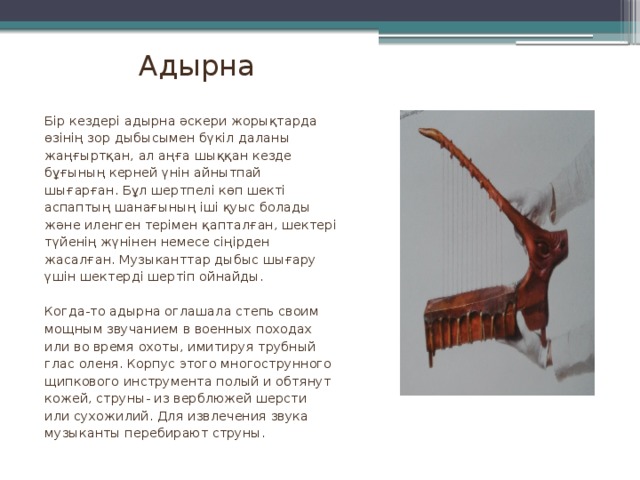 Адырна Бір кездері адырна әскери жорықтарда өзінің зор дыбысымен бүкіл даланы жаңғыртқан, ал аңға шыққан кезде бұғының керней үнін айнытпай шығарған. Бұл шертпелі көп шекті аспаптың шанағының іші қуыс болады және иленген терімен қапталған, шектері түйенің жүнінен немесе сіңірден жасалған. Музыканттар дыбыс шығару үшін шектерді шертіп ойнайды. Когда-то адырна оглашала степь своим мощным звучанием в военных походах или во время охоты, имитируя трубный глас оленя. Корпус этого многострунного щипкового инструмента полый и обтянут кожей, струны- из верблюжей шерсти или сухожилий. Для извлечения звука музыканты перебирают струны.