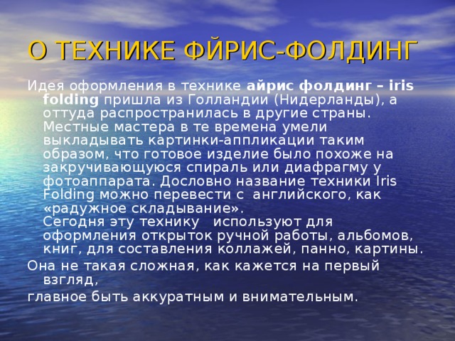 О ТЕХНИКЕ ФЙРИС-ФОЛДИНГ Идея оформления в технике айрис фолдинг – iris folding пришла из Голландии (Нидерланды), а оттуда распространилась в другие страны. Местные мастера в те времена умели выкладывать картинки-аппликации таким образом, что готовое изделие было похоже на закручивающуюся спираль или диафрагму у фотоаппарата. Дословно название техники Iris Folding можно перевести с английского, как «радужное складывание».  Сегодня эту технику   используют для оформления открыток ручной работы, альбомов, книг, для составления коллажей, панно, картины. Она не такая сложная, как кажется на первый взгляд, главное быть аккуратным и внимательным.