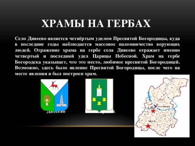 Храмы на гербах Село Дивеево является четвёртым уделом Пресвятой Богородицы, куда в последние годы наблюдается массовое паломничество верующих людей. Отражение храма на гербе села Дивеево отражает именно четвертый и последний удел Царицы Небесной. Храм на гербе Богородска указывает, что это место, любимое пресвятой Богородицей. Возможно, здесь было явление Пресвятой Богородицы, после чего на месте явления и был построен храм.      Дивеево Богородск