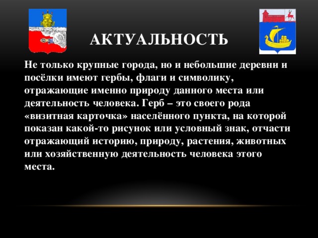 Актуальность Не только крупные города, но и небольшие деревни и посёлки имеют гербы, флаги и символику, отражающие именно природу данного места или деятельность человека. Герб – это своего рода «визитная карточка» населённого пункта, на которой показан какой-то рисунок или условный знак, отчасти отражающий историю, природу, растения, животных или хозяйственную деятельность человека этого места.